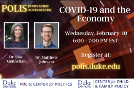 Polis Innovation Accelerator. COVID-19 and the Economy. Wednesday, February 10. 6:00 PM to 7:00 PM EST. Register at polis.duke.edu. Dr. Lisa Gennetian and Dr. Matthew Johnson.
